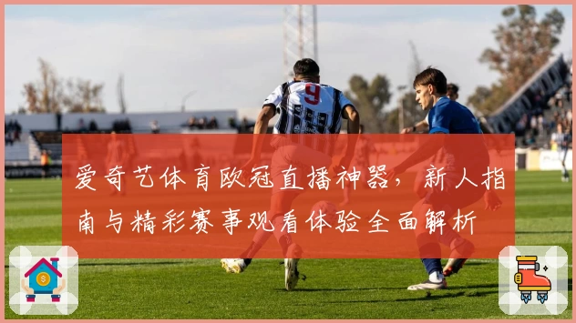爱奇艺体育欧冠直播神器，新人指南与精彩赛事观看体验全面解析