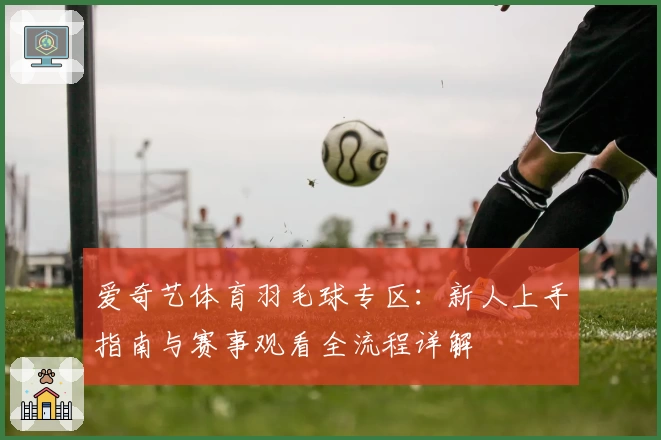 爱奇艺体育羽毛球专区：新人上手指南与赛事观看全流程详解