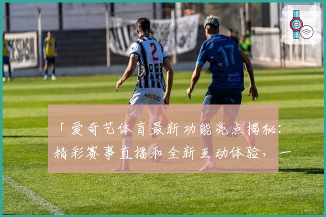 「爱奇艺体育最新功能亮点揭秘：精彩赛事直播和全新互动体验，一站式尽享赛事激情」