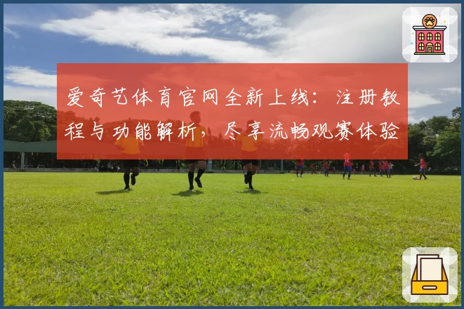 爱奇艺体育官网全新上线：注册教程与功能解析，尽享流畅观赛体验
