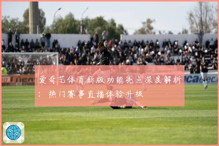 爱奇艺体育新版功能亮点深度解析：热门赛事直播体验升级