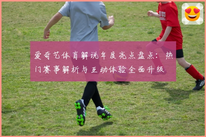 爱奇艺体育解说年度亮点盘点：热门赛事解析与互动体验全面升级