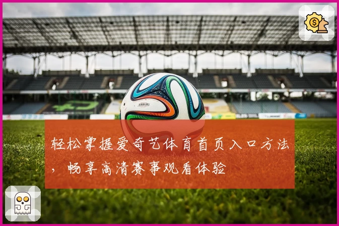 轻松掌握爱奇艺体育首页入口方法，畅享高清赛事观看体验