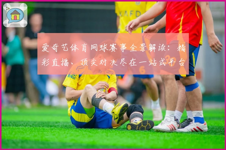 爱奇艺体育网球赛事全景解读:精彩直播、顶尖对决尽在一站式平台