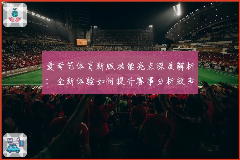 爱奇艺体育新版功能亮点深度解析：全新体验如何提升赛事分析效率