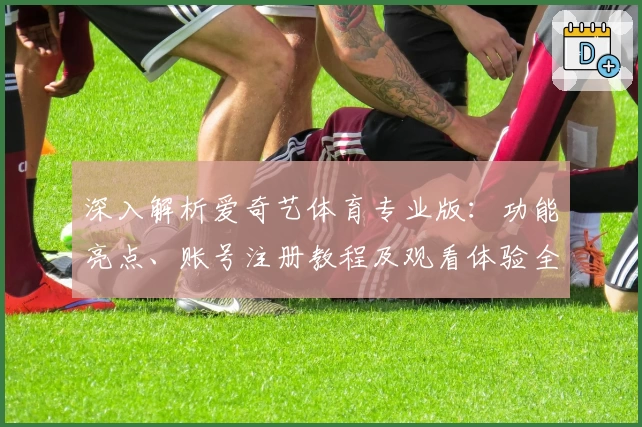深入解析爱奇艺体育专业版：功能亮点、账号注册教程及观看体验全指南