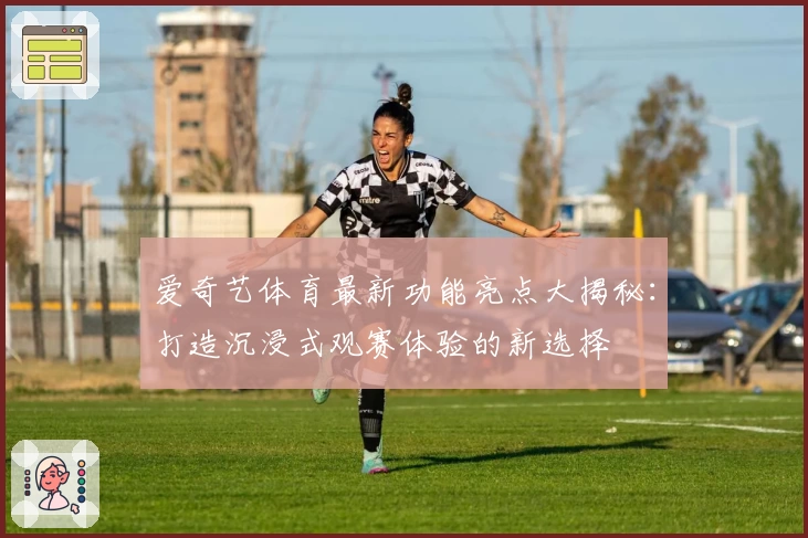 爱奇艺体育最新功能亮点大揭秘:打造沉浸式观赛体验的新选择