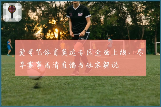 爱奇艺体育奥运专区全面上线，尽享赛事高清直播与独家解说