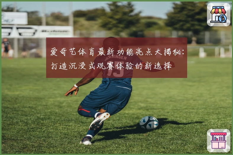 爱奇艺体育最新功能亮点大揭秘:打造沉浸式观赛体验的新选择