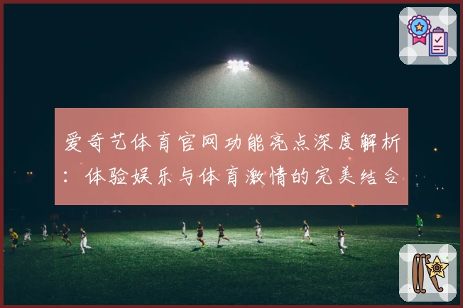 爱奇艺体育官网功能亮点深度解析：体验娱乐与体育激情的完美结合