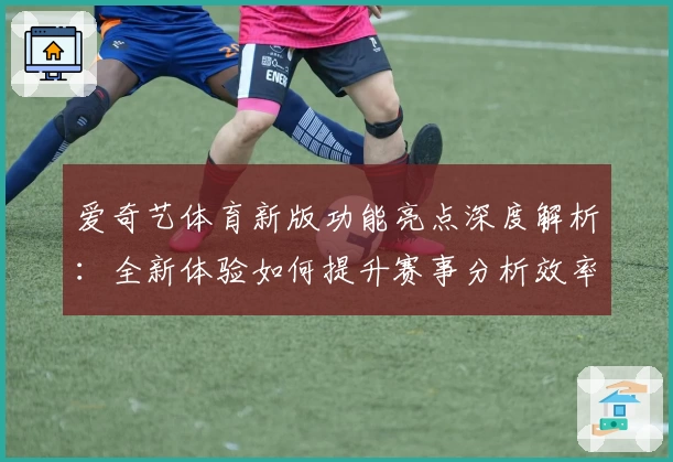 爱奇艺体育新版功能亮点深度解析：全新体验如何提升赛事分析效率