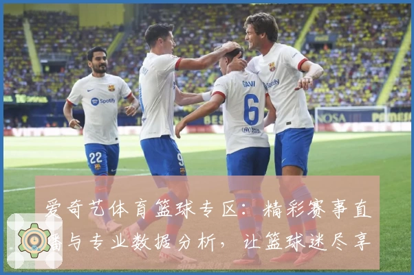 爱奇艺体育篮球专区：精彩赛事直播与专业数据分析，让篮球迷尽享顶级观赛体验