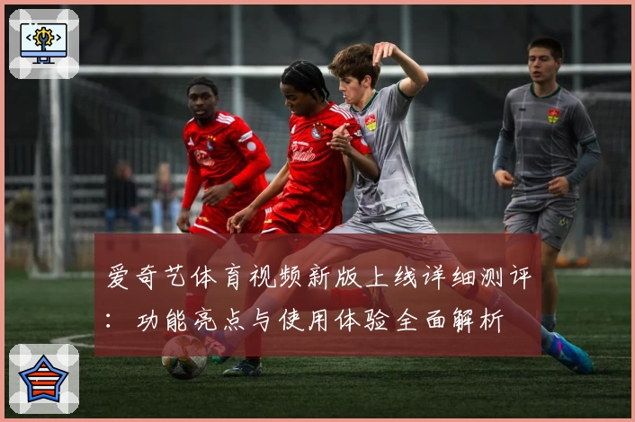 爱奇艺体育视频新版上线详细测评:功能亮点与使用体验全面解析