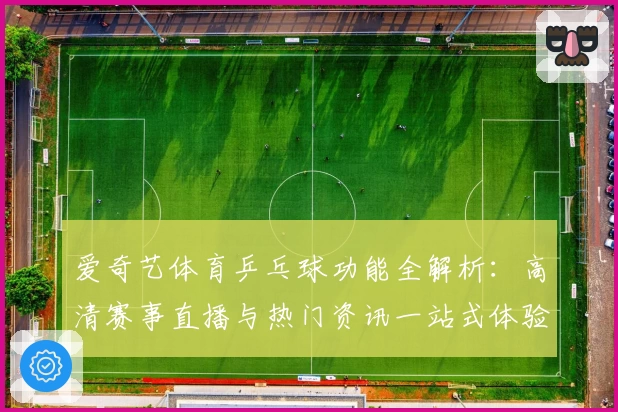 爱奇艺体育乒乓球功能全解析：高清赛事直播与热门资讯一站式体验